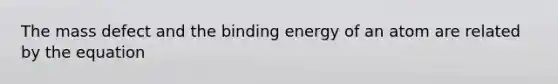 The mass defect and the binding energy of an atom are related by the equation