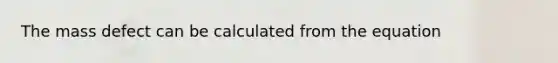 The mass defect can be calculated from the equation