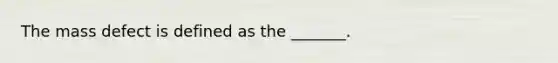 The mass defect is defined as the _______.