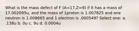 What is the mass defect of F (A=17,Z=9) if it has a mass of 17.002095u, and the mass of 1proton is 1.007825 and one neutron is 1.008665 and 1 electron is .000549? Select one: a. .138u b. 0u c. 9u d. 0.0004u