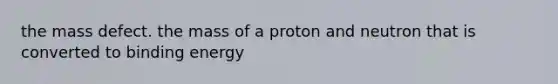 the mass defect. the mass of a proton and neutron that is converted to binding energy