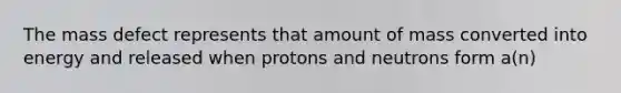 The mass defect represents that amount of mass converted into energy and released when protons and neutrons form a(n)