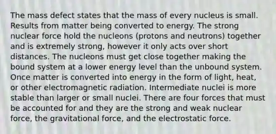 The mass defect states that the mass of every nucleus is small. Results from matter being converted to energy. The strong nuclear force hold the nucleons (protons and neutrons) together and is extremely strong, however it only acts over short distances. The nucleons must get close together making the bound system at a lower energy level than the unbound system. Once matter is converted into energy in the form of light, heat, or other electromagnetic radiation. Intermediate nuclei is more stable than larger or small nuclei. There are four forces that must be accounted for and they are the strong and weak nuclear force, the gravitational force, and the electrostatic force.