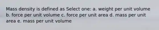 Mass density is defined as Select one: a. weight per unit volume b. force per unit volume c. force per unit area d. mass per unit area e. mass per unit volume