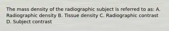 The mass density of the radiographic subject is referred to as: A. Radiographic density B. Tissue density C. Radiographic contrast D. Subject contrast