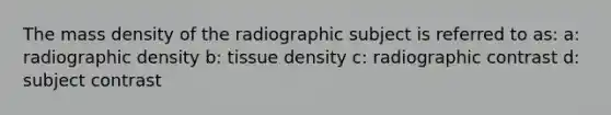 The mass density of the radiographic subject is referred to as: a: radiographic density b: tissue density c: radiographic contrast d: subject contrast