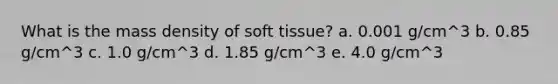 What is the mass density of soft tissue? a. 0.001 g/cm^3 b. 0.85 g/cm^3 c. 1.0 g/cm^3 d. 1.85 g/cm^3 e. 4.0 g/cm^3