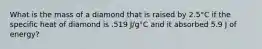 What is the mass of a diamond that is raised by 2.5°C if the specific heat of diamond is .519 J/g°C and it absorbed 5.9 J of energy?