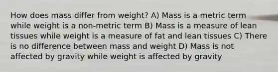 How does mass differ from weight? A) Mass is a metric term while weight is a non-metric term B) Mass is a measure of lean tissues while weight is a measure of fat and lean tissues C) There is no difference between mass and weight D) Mass is not affected by gravity while weight is affected by gravity