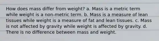 How does mass differ from weight? a. Mass is a metric term while weight is a non-metric term. b. Mass is a measure of lean tissues while weight is a measure of fat and lean tissues. c. Mass is not affected by gravity while weight is affected by gravity. d. There is no difference between mass and weight.