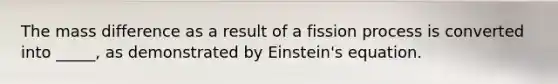 The mass difference as a result of a fission process is converted into _____, as demonstrated by Einstein's equation.