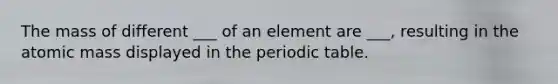 The mass of different ___ of an element are ___, resulting in the atomic mass displayed in the periodic table.