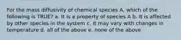 For the mass diffusivity of chemical species A, which of the following is TRUE? a. It is a property of species A b. It is affected by other species in the system c. It may vary with changes in temperature d. all of the above e. none of the above