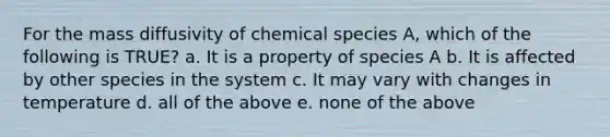 For the mass diffusivity of chemical species A, which of the following is TRUE? a. It is a property of species A b. It is affected by other species in the system c. It may vary with changes in temperature d. all of the above e. none of the above