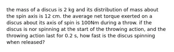 the mass of a discus is 2 kg and its distribution of mass about the spin axis is 12 cm. the average net torque exerted on a discus about its axis of spin is 100Nm during a throw. if the discus is nor spinning at the start of the throwing action, and the throwing action last for 0.2 s, how fast is the discus spinning when released?