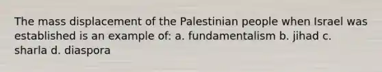 The mass displacement of the Palestinian people when Israel was established is an example of: a. fundamentalism b. jihad c. sharla d. diaspora