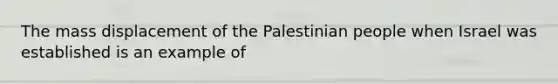 The mass displacement of the Palestinian people when Israel was established is an example of