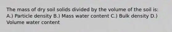 The mass of dry soil solids divided by the volume of the soil is: A.) Particle density B.) Mass water content C.) Bulk density D.) Volume water content