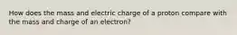 How does the mass and electric charge of a proton compare with the mass and charge of an electron?