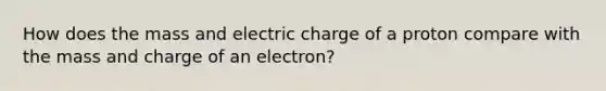 How does the mass and electric charge of a proton compare with the mass and charge of an electron?