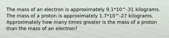 The mass of an electron is approximately 9.1*10^-31 kilograms. The mass of a proton is approximately 1.7*10^-27 kilograms. Approximately how many times greater is the mass of a proton than the mass of an electron?