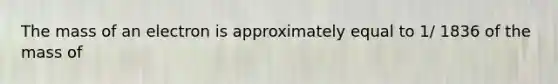 The mass of an electron is approximately equal to 1/ 1836 of the mass of