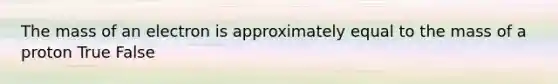 The mass of an electron is approximately equal to the mass of a proton True False