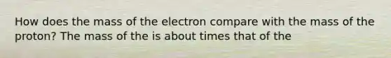 How does the mass of the electron compare with the mass of the proton? The mass of the is about times that of the