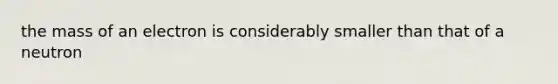 the mass of an electron is considerably smaller than that of a neutron