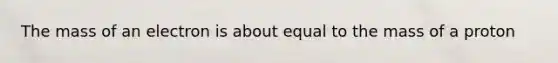 The mass of an electron is about equal to the mass of a proton