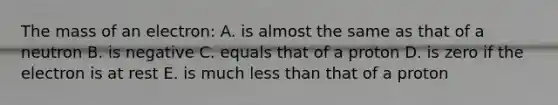 The mass of an electron: A. is almost the same as that of a neutron B. is negative C. equals that of a proton D. is zero if the electron is at rest E. is much less than that of a proton