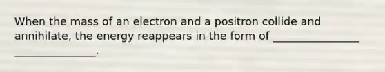 When the mass of an electron and a positron collide and annihilate, the energy reappears in the form of ________________ _______________.