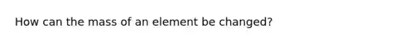 How can the mass of an element be changed?