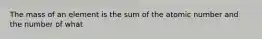 The mass of an element is the sum of the atomic number and the number of what