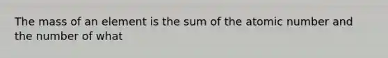 The mass of an element is the sum of the atomic number and the number of what