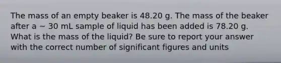 The mass of an empty beaker is 48.20 g. The mass of the beaker after a ~ 30 mL sample of liquid has been added is 78.20 g. What is the mass of the liquid? Be sure to report your answer with the correct number of significant figures and units