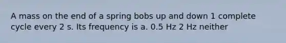 A mass on the end of a spring bobs up and down 1 complete cycle every 2 s. Its frequency is a. 0.5 Hz 2 Hz neither