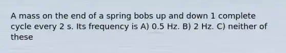 A mass on the end of a spring bobs up and down 1 complete cycle every 2 s. Its frequency is A) 0.5 Hz. B) 2 Hz. C) neither of these