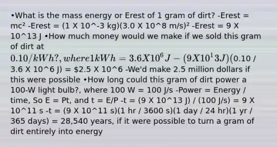 •What is the mass energy or Erest of 1 gram of dirt? -Erest = mc² -Erest = (1 X 10^-3 kg)(3.0 X 10^8 m/s)² -Erest = 9 X 10^13 J •How much money would we make if we sold this gram of dirt at 0.10/kWh?, where 1 kWh = 3.6 X 10^6 J -(9 X 10^13 J)(0.10 / 3.6 X 10^6 J) = 2.5 X 10^6 -We'd make 2.5 million dollars if this were possible •How long could this gram of dirt power a 100-W light bulb?, where 100 W = 100 J/s -Power = Energy / time, So E = Pt, and t = E/P -t = (9 X 10^13 J) / (100 J/s) = 9 X 10^11 s -t = (9 X 10^11 s)(1 hr / 3600 s)(1 day / 24 hr)(1 yr / 365 days) = 28,540 years, if it were possible to turn a gram of dirt entirely into energy