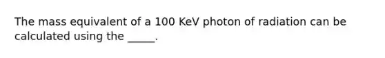 The mass equivalent of a 100 KeV photon of radiation can be calculated using the _____.