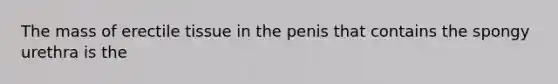 The mass of erectile tissue in the penis that contains the spongy urethra is the