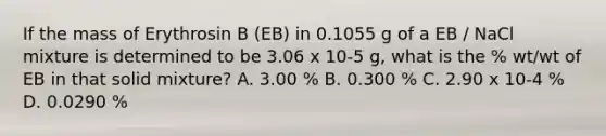 If the mass of Erythrosin B (EB) in 0.1055 g of a EB / NaCl mixture is determined to be 3.06 x 10-5 g, what is the % wt/wt of EB in that solid mixture? A. 3.00 % B. 0.300 % C. 2.90 x 10-4 % D. 0.0290 %