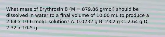 What mass of Erythrosin B (M = 879.86 g/mol) should be dissolved in water to a final volume of 10.00 mL to produce a 2.64 x 10-6 mol/L solution? A. 0.0232 g B. 23.2 g C. 2.64 g D. 2.32 x 10-5 g