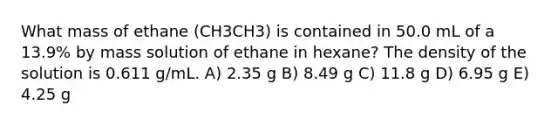 What mass of ethane (CH3CH3) is contained in 50.0 mL of a 13.9% by mass solution of ethane in hexane? The density of the solution is 0.611 g/mL. A) 2.35 g B) 8.49 g C) 11.8 g D) 6.95 g E) 4.25 g