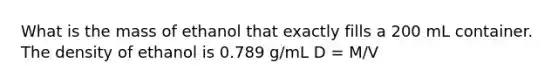 What is the mass of ethanol that exactly fills a 200 mL container. The density of ethanol is 0.789 g/mL D = M/V