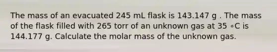 The mass of an evacuated 245 mL flask is 143.147 g . The mass of the flask filled with 265 torr of an unknown gas at 35 ∘C is 144.177 g. Calculate the molar mass of the unknown gas.