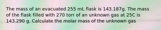 The mass of an evacuated 255 mL flask is 143.187g. The mass of the flask filled with 270 torr of an unknown gas at 25C is 143.290 g. Calculate the molar mass of the unknown gas