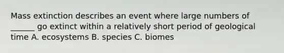 Mass extinction describes an event where large numbers of ______ go extinct within a relatively short period of geological time A. ecosystems B. species C. biomes