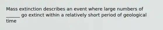 Mass extinction describes an event where large numbers of ______ go extinct within a relatively short period of geological time