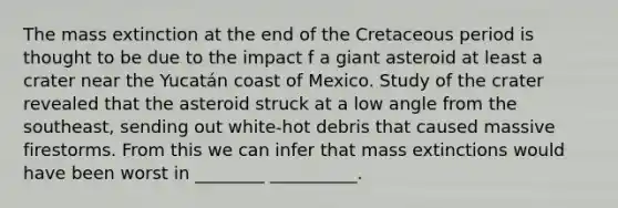 The mass extinction at the end of the Cretaceous period is thought to be due to the impact f a giant asteroid at least a crater near the Yucatán coast of Mexico. Study of the crater revealed that the asteroid struck at a low angle from the southeast, sending out white-hot debris that caused massive firestorms. From this we can infer that mass extinctions would have been worst in ________ __________.